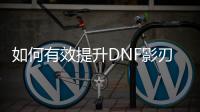 如何有效提升DNF影刃的等级？
