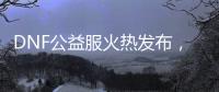 DNF公益服火热发布，重温热血格斗时光
